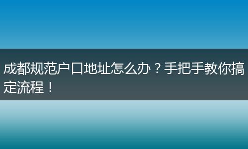 成都规范户口地址怎么办?手把手教你搞定流程!