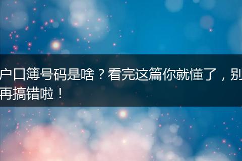 户口簿号码是啥?看完这篇你就懂了,别再搞错啦!