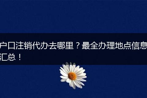户口注销代办去哪里?最全办理地点信息汇总!