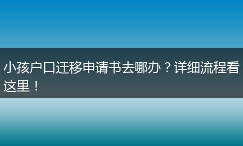 小孩户口迁移申请书去哪办?详细流程看这里!