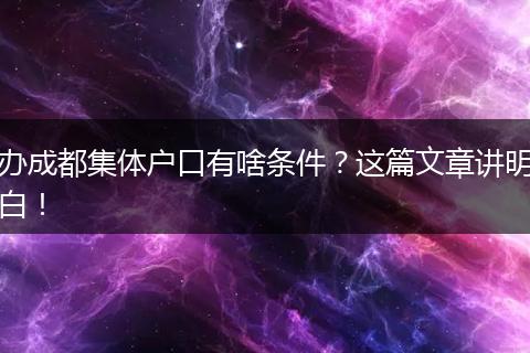 办成都集体户口有啥条件?这篇文章讲明白!