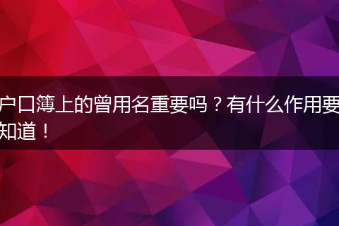 户口簿上的曾用名重要吗?有什么作用要知道!