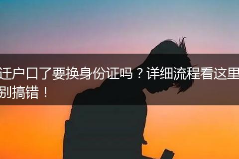迁户口了要换身份证吗?详细流程看这里别搞错!