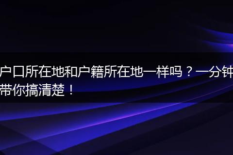 户口所在地和户籍所在地一样吗?一分钟带你搞清楚!