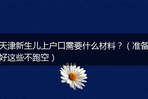 天津新生儿上户口需要什么材料?(准备好这些不跑空)