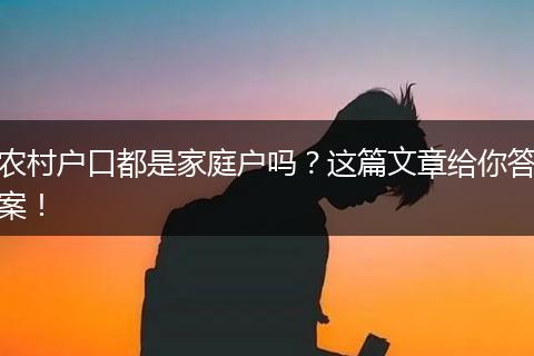 农村户口都是家庭户吗?这篇文章给你答案!