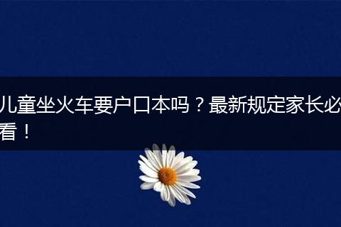 儿童坐火车要户口本吗？最新规定家长必看！