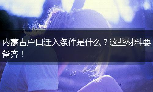 内蒙古户口迁入条件是什么?这些材料要备齐!
