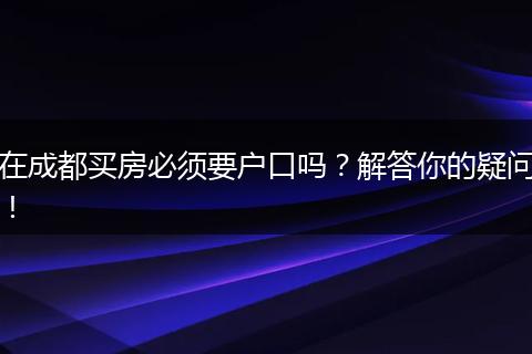在成都买房必须要户口吗?解答你的疑问!
