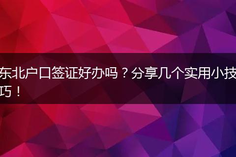 东北户口签证好办吗?分享几个实用小技巧!