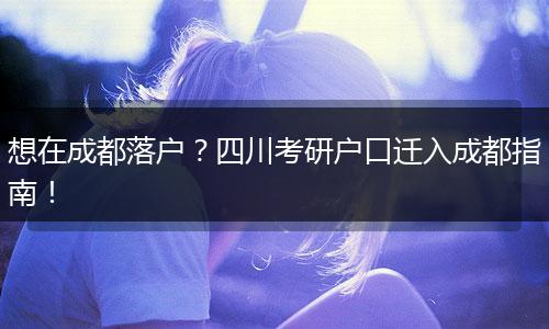 想在成都落户？四川考研户口迁入成都指南！