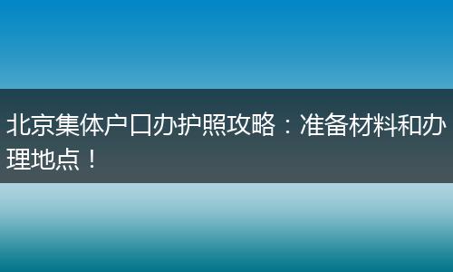 北京集体户口办护照攻略:准备材料和办理地点!
