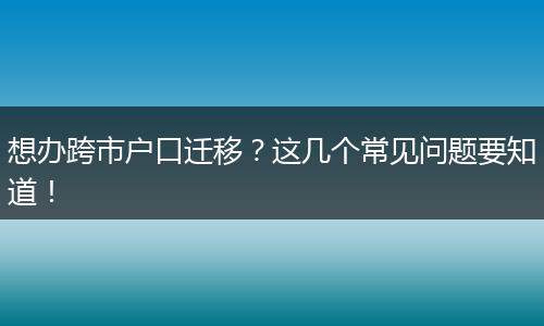 想办跨市户口迁移?这几个常见问题要知道!