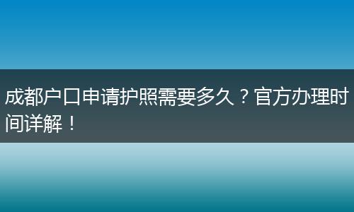 成都户口申请护照需要多久?官方办理时间详解!