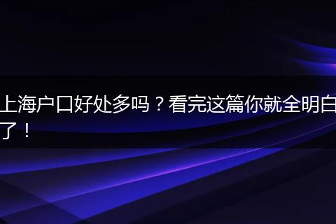 上海户口好处多吗?看完这篇你就全明白了!