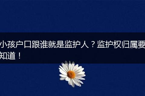 小孩户口跟谁就是监护人?监护权归属要知道!