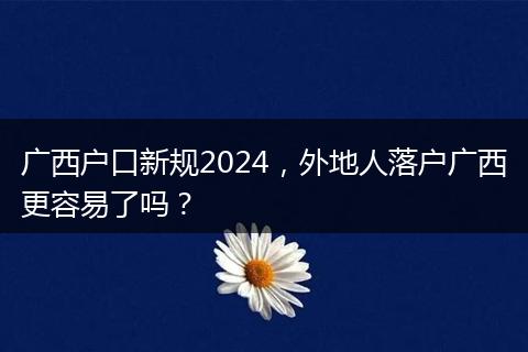 广西户口新规2024,外地人落户广西更容易了吗?