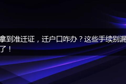 拿到准迁证,迁户口咋办?这些手续别漏了!