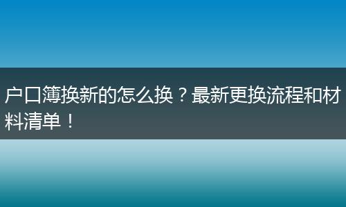 户口簿换新的怎么换?最新更换流程和材料清单!
