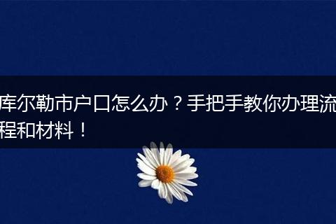 库尔勒市户口怎么办？手把手教你办理流程和材料！