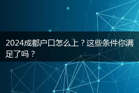 2024成都户口怎么上？这些条件你满足了吗？