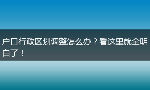 户口行政区划调整怎么办？看这里就全明白了！