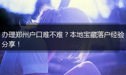 办理郑州户口难不难?本地宝藏落户经验分享!