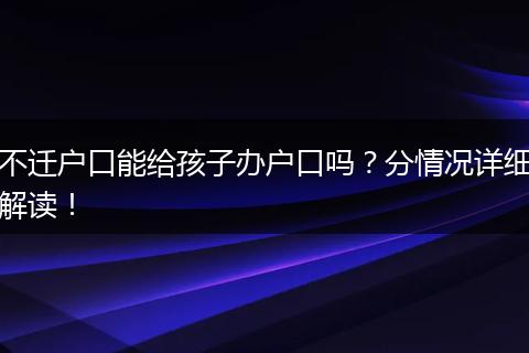 不迁户口能给孩子办户口吗?分情况详细解读!