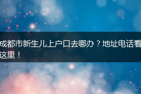 成都市新生儿上户口去哪办?地址电话看这里!