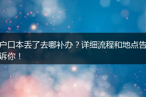 户口本丢了去哪补办?详细流程和地点告诉你!