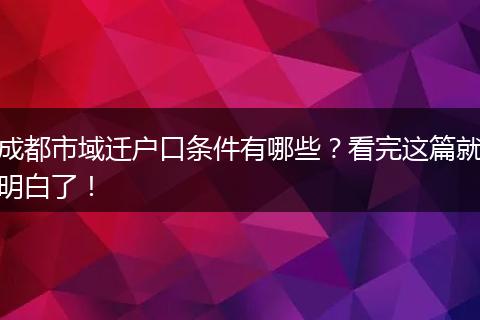成都市域迁户口条件有哪些?看完这篇就明白了!