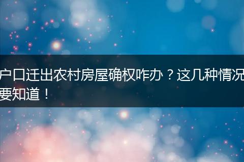 户口迁出农村房屋确权咋办?这几种情况要知道!