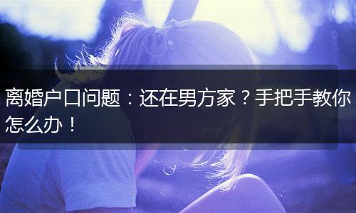 离婚户口问题:还在男方家?手把手教你怎么办!