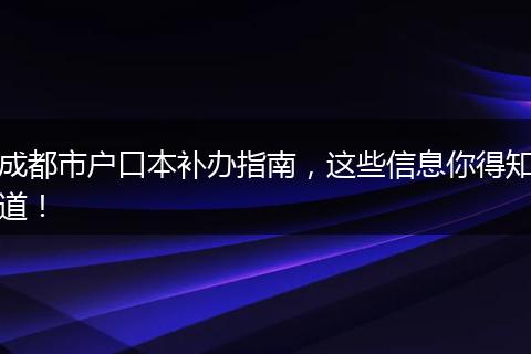 成都市户口本补办指南,这些信息你得知道!