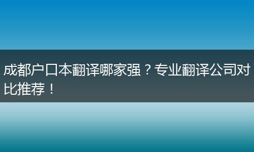 成都户口本翻译哪家强?专业翻译公司对比推荐!
