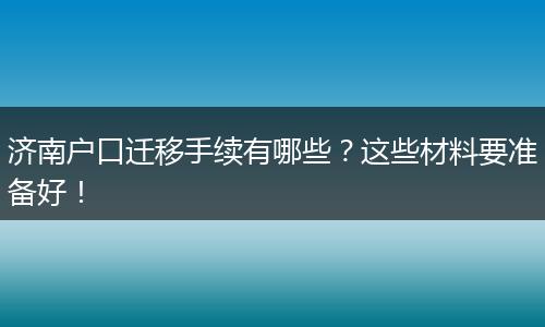 济南户口迁移手续有哪些?这些材料要准备好!