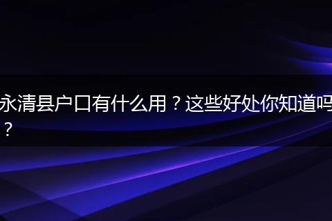 永清县户口有什么用?这些好处你知道吗?