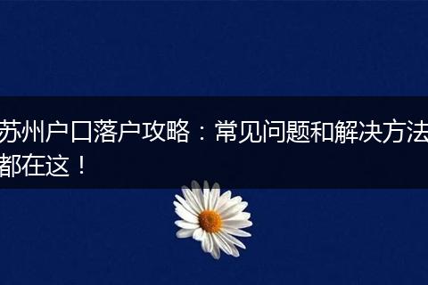 苏州户口落户攻略：常见问题和解决方法都在这！
