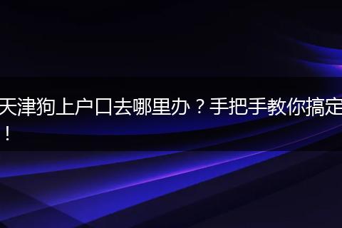 天津狗上户口去哪里办?手把手教你搞定!
