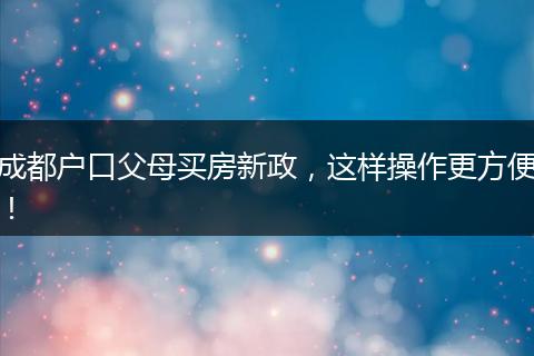 成都户口父母买房新政,这样操作更方便!