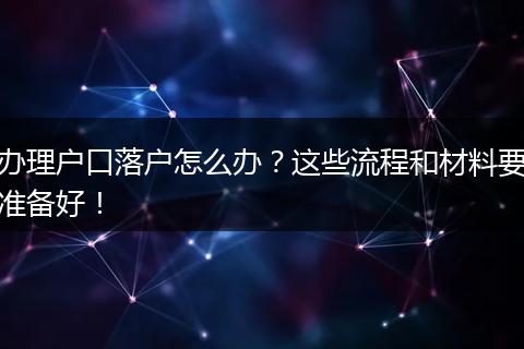 办理户口落户怎么办?这些流程和材料要准备好!
