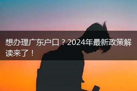 想办理广东户口?2024年最新政策解读来了!