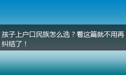 孩子上户口民族怎么选?看这篇就不用再纠结了!