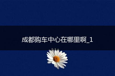 成都购车中心在哪里啊_1