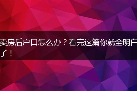卖房后户口怎么办?看完这篇你就全明白了!