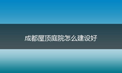 成都屋顶庭院怎么建设好