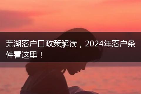 芜湖落户口政策解读,2024年落户条件看这里!