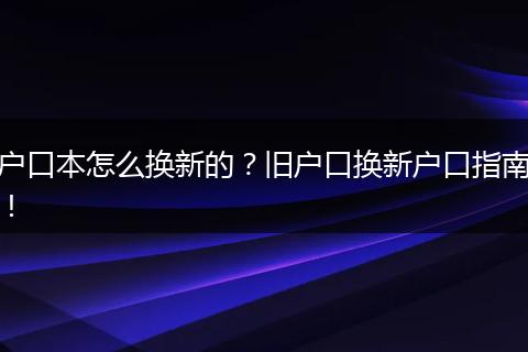 户口本怎么换新的?旧户口换新户口指南!