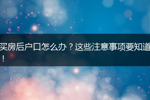 买房后户口怎么办?这些注意事项要知道!
