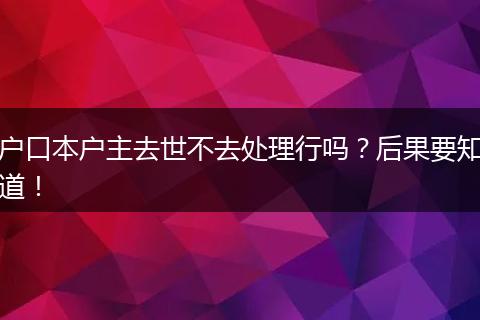 户口本户主去世不去处理行吗?后果要知道!